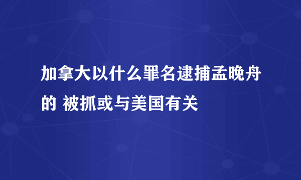 加拿大以什么罪名逮捕孟晚舟的 被抓或与美国有关