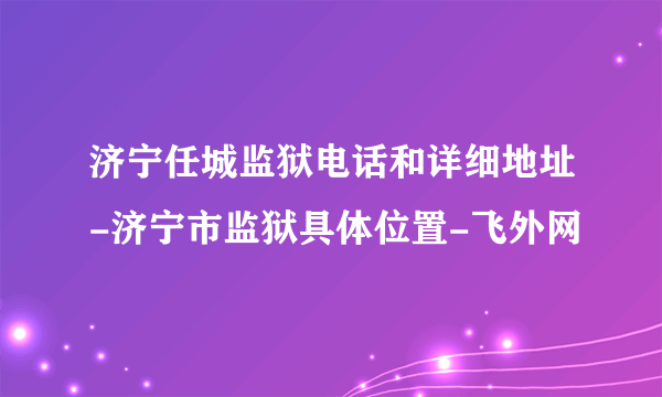 济宁任城监狱电话和详细地址-济宁市监狱具体位置-飞外网