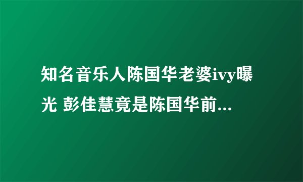 知名音乐人陈国华老婆ivy曝光 彭佳慧竟是陈国华前女友-飞外