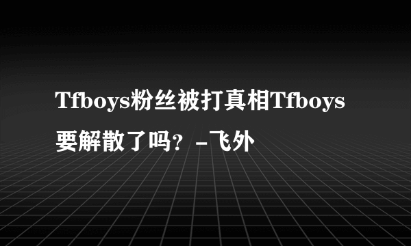 Tfboys粉丝被打真相Tfboys要解散了吗？-飞外