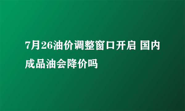 7月26油价调整窗口开启 国内成品油会降价吗