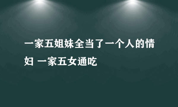 一家五姐妹全当了一个人的情妇 一家五女通吃