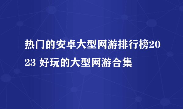 热门的安卓大型网游排行榜2023 好玩的大型网游合集