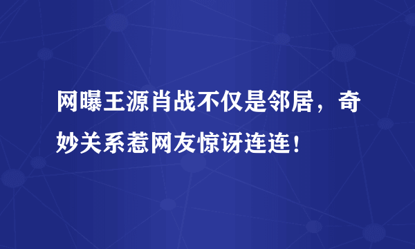 网曝王源肖战不仅是邻居，奇妙关系惹网友惊讶连连！