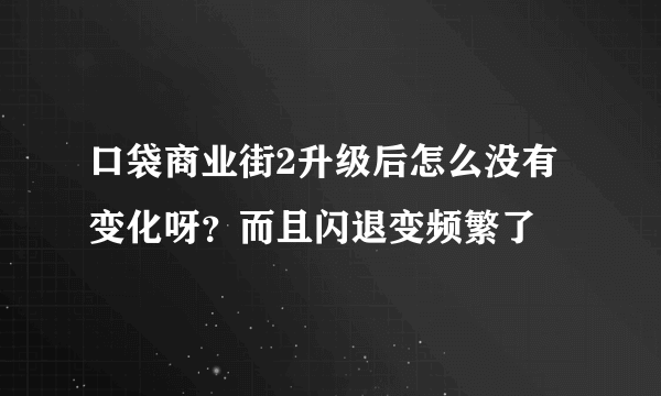 口袋商业街2升级后怎么没有变化呀？而且闪退变频繁了