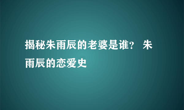 揭秘朱雨辰的老婆是谁？ 朱雨辰的恋爱史