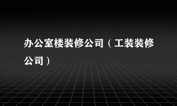 办公室楼装修公司（工装装修公司）