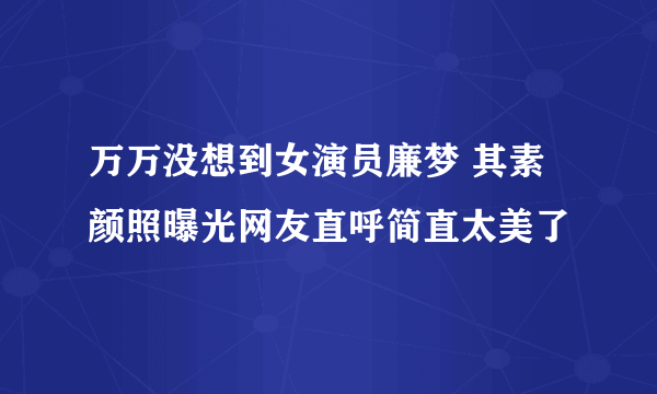 万万没想到女演员廉梦 其素颜照曝光网友直呼简直太美了