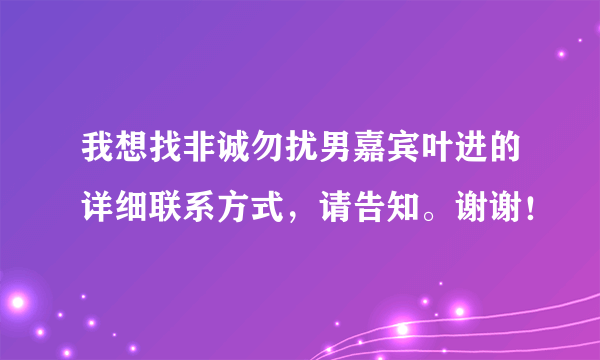 我想找非诚勿扰男嘉宾叶进的详细联系方式，请告知。谢谢！