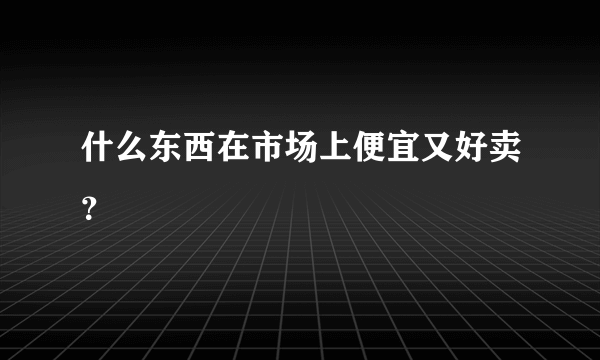 什么东西在市场上便宜又好卖？