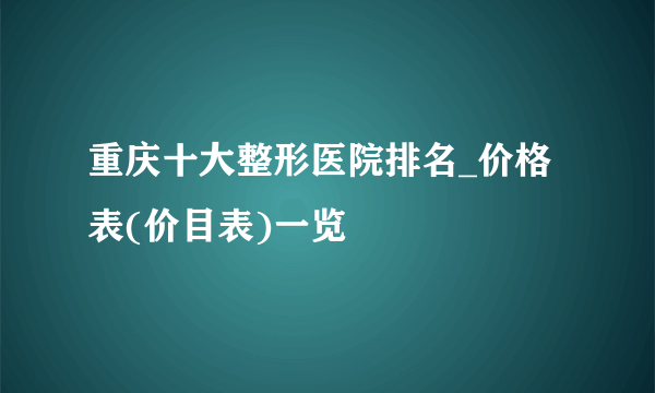 重庆十大整形医院排名_价格表(价目表)一览