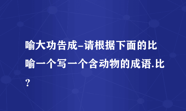 喻大功告成-请根据下面的比喻一个写一个含动物的成语.比？