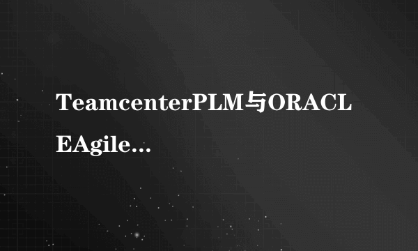 TeamcenterPLM与ORACLEAgilePLM有什么区别？