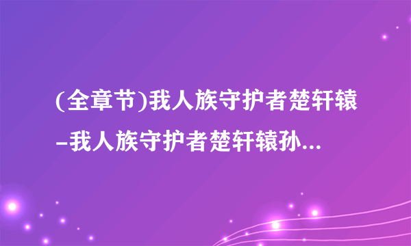 (全章节)我人族守护者楚轩辕-我人族守护者楚轩辕孙美曦在线阅读