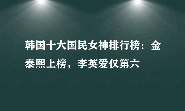 韩国十大国民女神排行榜：金泰熙上榜，李英爱仅第六