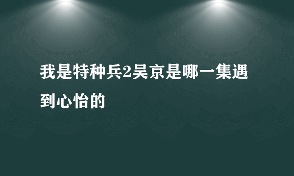 我是特种兵2吴京是哪一集遇到心怡的