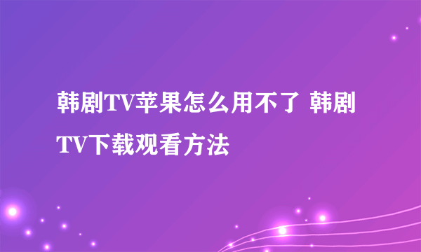 韩剧TV苹果怎么用不了 韩剧TV下载观看方法