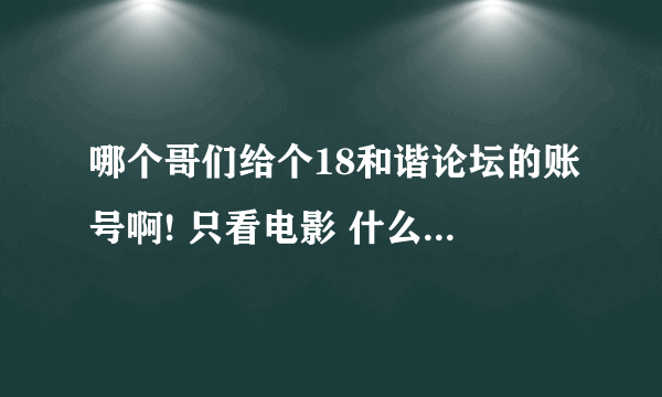 哪个哥们给个18和谐论坛的账号啊! 只看电影 什么都不弄。