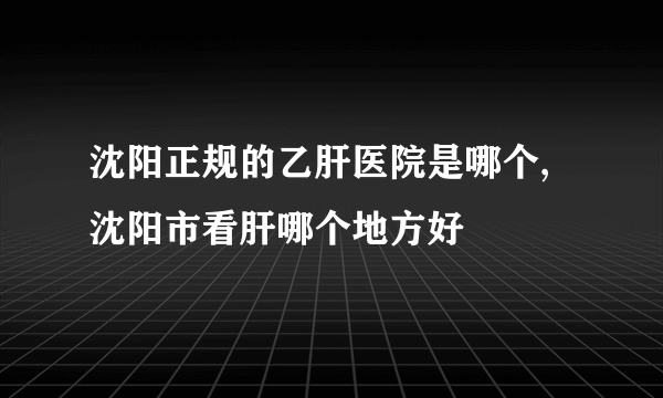 沈阳正规的乙肝医院是哪个,沈阳市看肝哪个地方好