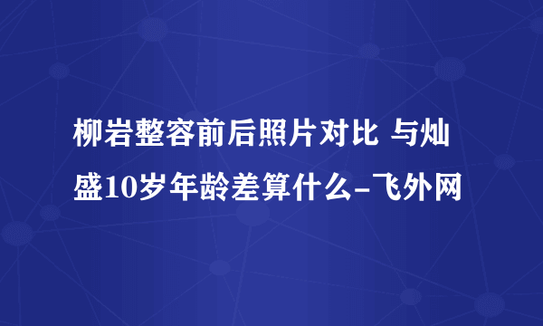 柳岩整容前后照片对比 与灿盛10岁年龄差算什么-飞外网