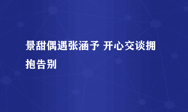 景甜偶遇张涵予 开心交谈拥抱告别