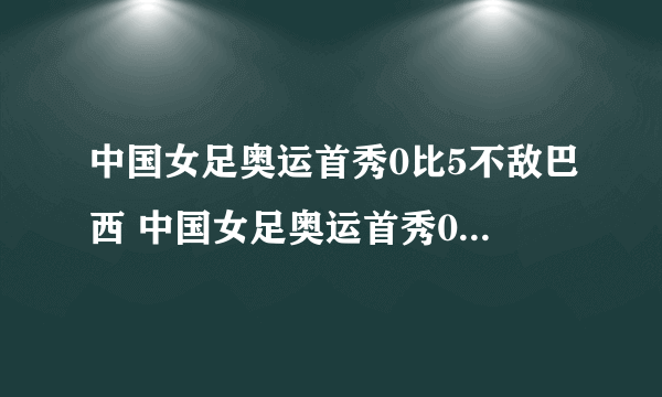 中国女足奥运首秀0比5不敌巴西 中国女足奥运首秀0比...