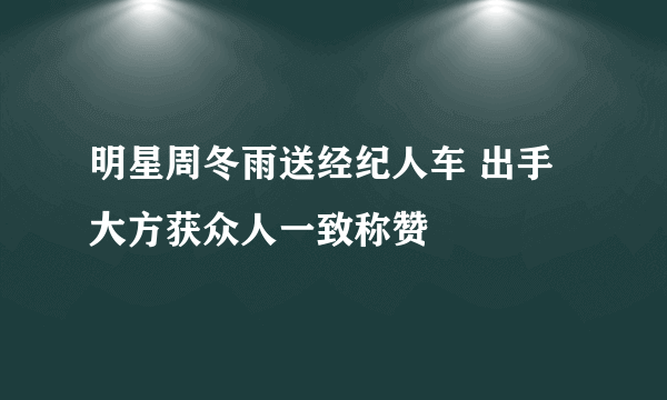 明星周冬雨送经纪人车 出手大方获众人一致称赞