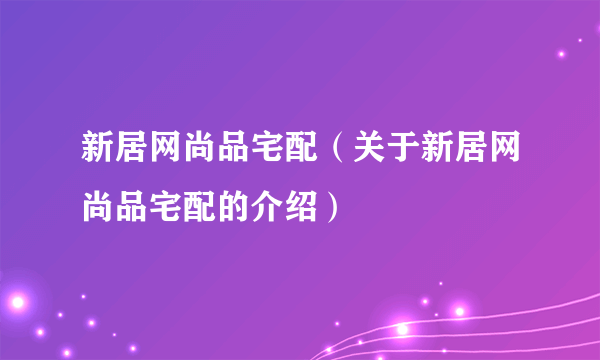 新居网尚品宅配（关于新居网尚品宅配的介绍）