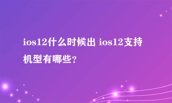 ios12什么时候出 ios12支持机型有哪些？