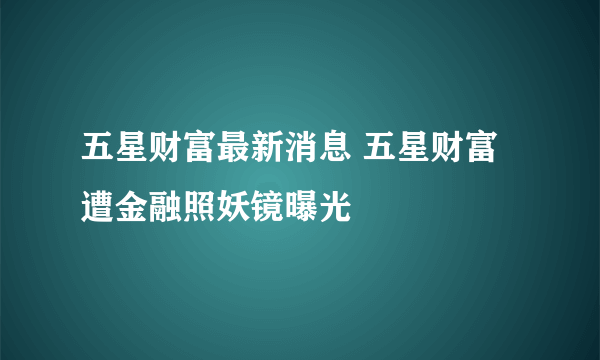 五星财富最新消息 五星财富遭金融照妖镜曝光