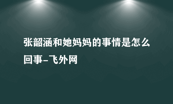 张韶涵和她妈妈的事情是怎么回事-飞外网