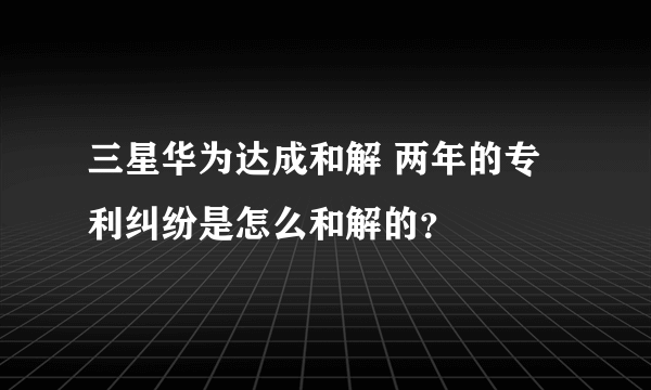 三星华为达成和解 两年的专利纠纷是怎么和解的？