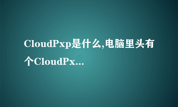 CloudPxp是什么,电脑里头有个CloudPxp_cache文件，里头的文件有900多M，不知道