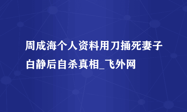 周成海个人资料用刀捅死妻子白静后自杀真相_飞外网