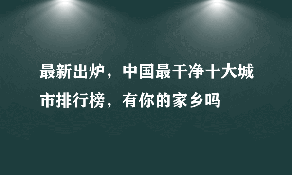 最新出炉，中国最干净十大城市排行榜，有你的家乡吗