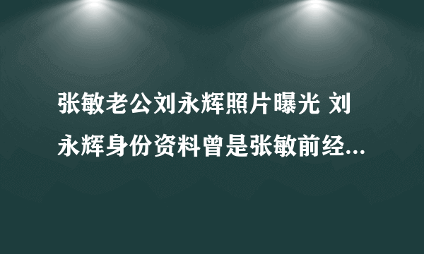 张敏老公刘永辉照片曝光 刘永辉身份资料曾是张敏前经纪人_飞外网