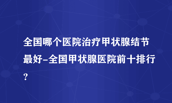 全国哪个医院治疗甲状腺结节最好-全国甲状腺医院前十排行？