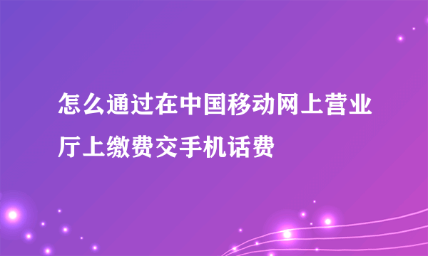 怎么通过在中国移动网上营业厅上缴费交手机话费