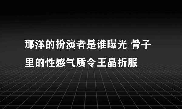 那洋的扮演者是谁曝光 骨子里的性感气质令王晶折服