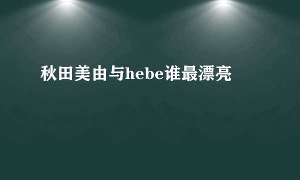 秋田美由与hebe谁最漂亮