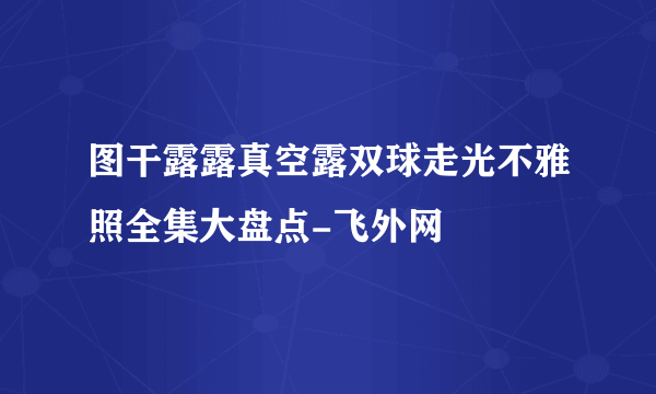 图干露露真空露双球走光不雅照全集大盘点-飞外网