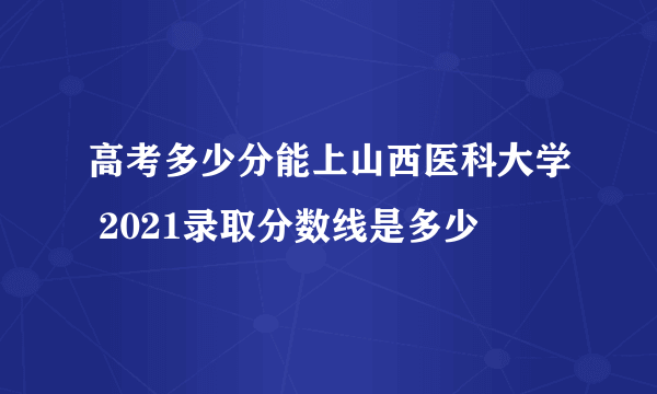 高考多少分能上山西医科大学 2021录取分数线是多少