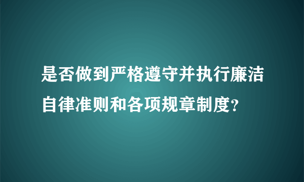 是否做到严格遵守并执行廉洁自律准则和各项规章制度？