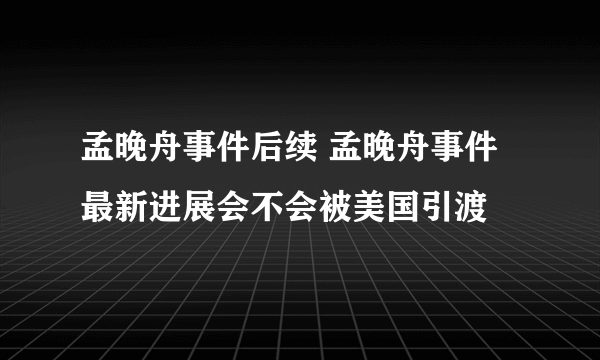 孟晚舟事件后续 孟晚舟事件最新进展会不会被美国引渡