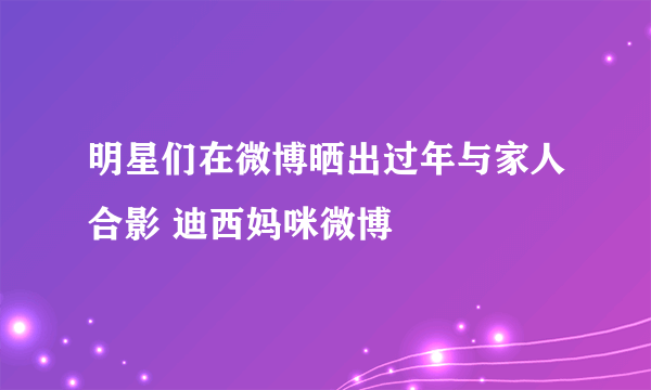 明星们在微博晒出过年与家人合影 迪西妈咪微博