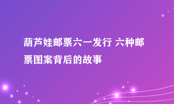 葫芦娃邮票六一发行 六种邮票图案背后的故事