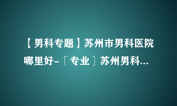 【男科专题】苏州市男科医院哪里好-「专业］苏州男科哪里比较好