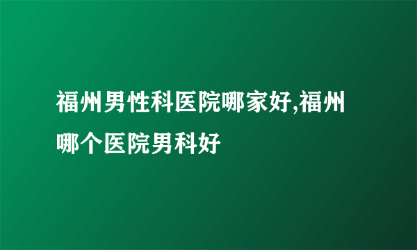 福州男性科医院哪家好,福州哪个医院男科好