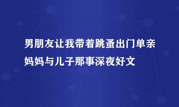 男朋友让我带着跳蚤出门单亲妈妈与儿子那事深夜好文