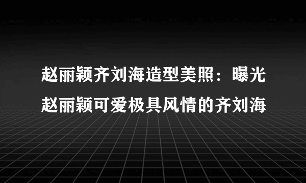 赵丽颖齐刘海造型美照：曝光赵丽颖可爱极具风情的齐刘海